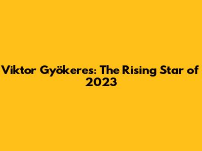 Viktor Gyökeres: The Rising Star of 2023