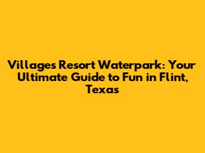 Villages Resort Waterpark: Your Ultimate Guide to Fun in Flint, Texas