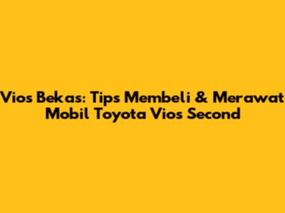 Vios Bekas: Tips Membeli & Merawat Mobil Toyota Vios Second