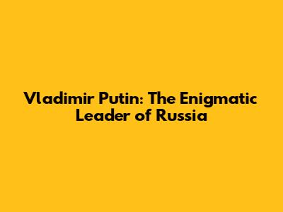 Vladimir Putin: The Enigmatic Leader of Russia