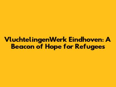 VluchtelingenWerk Eindhoven: A Beacon of Hope for Refugees