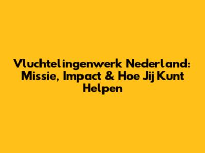 Vluchtelingenwerk Nederland: Missie, Impact & Hoe Jij Kunt Helpen