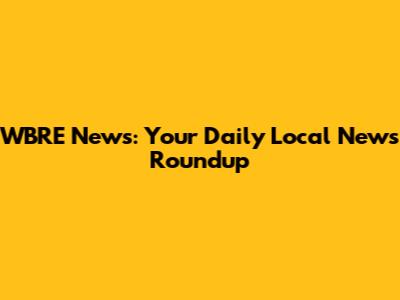 WBRE News: Your Daily Local News Roundup