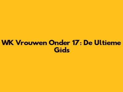WK Vrouwen Onder 17: De Ultieme Gids