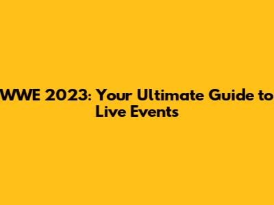 WWE 2023: Your Ultimate Guide to Live Events