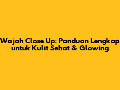 Wajah Close Up: Panduan Lengkap untuk Kulit Sehat & Glowing