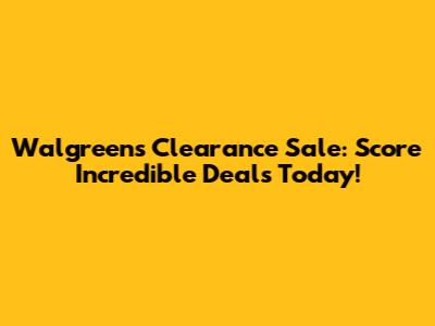 Walgreens Clearance Sale: Score Incredible Deals Today!