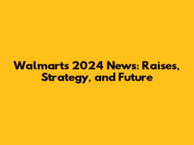 Walmart's 2024 News: Raises, Strategy, and Future