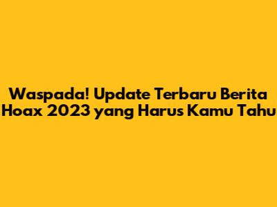 Waspada! Update Terbaru Berita Hoax 2023 yang Harus Kamu Tahu