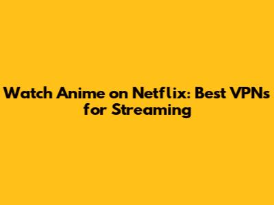 Watch Anime on Netflix: Best VPNs for Streaming