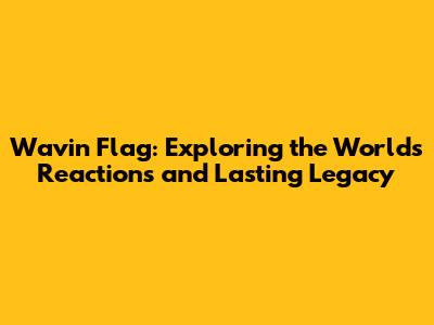 Wavin' Flag: Exploring the World's Reactions and Lasting Legacy