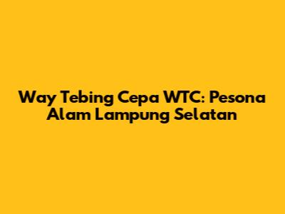 Way Tebing Cepa WTC: Pesona Alam Lampung Selatan