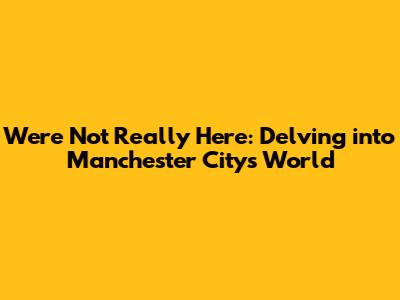 We're Not Really Here: Delving into Manchester City's World