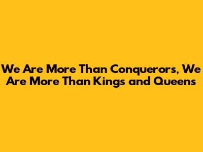 We Are More Than Conquerors, We Are More Than Kings and Queens