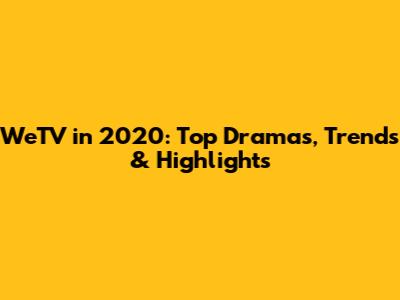 WeTV in 2020: Top Dramas, Trends & Highlights