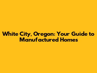White City, Oregon: Your Guide to Manufactured Homes