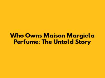 Who Owns Maison Margiela Perfume: The Untold Story