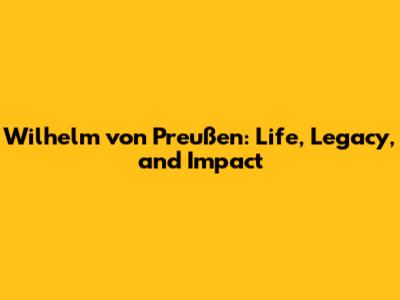 Wilhelm von Preußen: Life, Legacy, and Impact