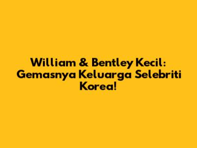 William & Bentley Kecil: Gemasnya Keluarga Selebriti Korea!
