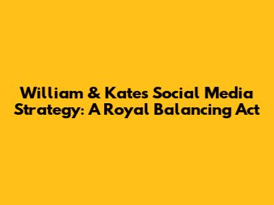 William & Kate's Social Media Strategy: A Royal Balancing Act