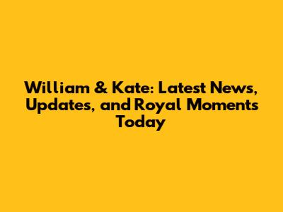 William & Kate: Latest News, Updates, and Royal Moments Today