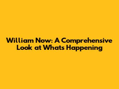 William Now: A Comprehensive Look at What's Happening