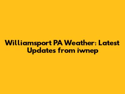 Williamsport PA Weather: Latest Updates from iwnep