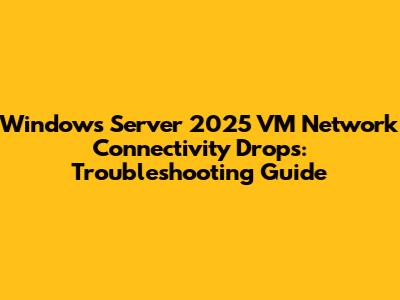 Windows Server 2025 VM Network Connectivity Drops: Troubleshooting Guide