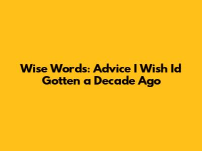 Wise Words: Advice I Wish I'd Gotten a Decade Ago