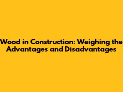 Wood in Construction: Weighing the Advantages and Disadvantages