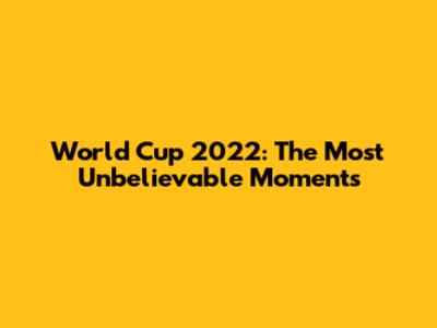 World Cup 2022: The Most Unbelievable Moments