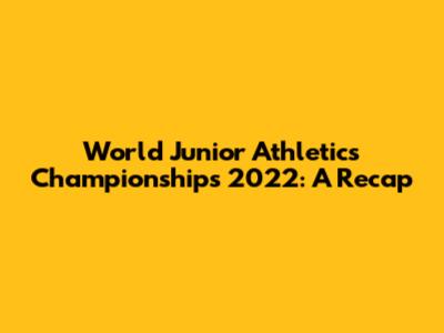 World Junior Athletics Championships 2022: A Recap