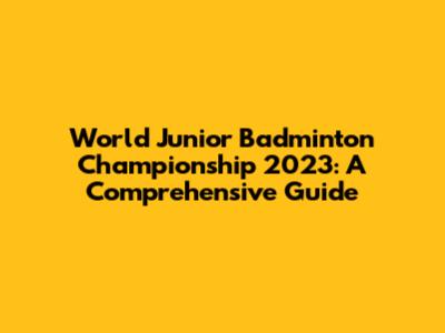 World Junior Badminton Championship 2023: A Comprehensive Guide