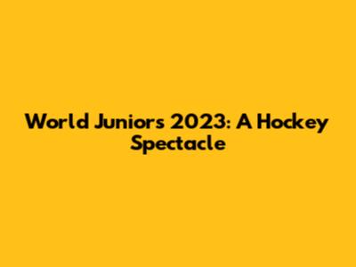 World Juniors 2023: A Hockey Spectacle
