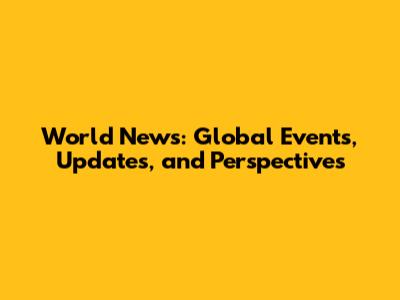 World News: Global Events, Updates, and Perspectives
