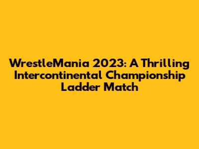 WrestleMania 2023: A Thrilling Intercontinental Championship Ladder Match
