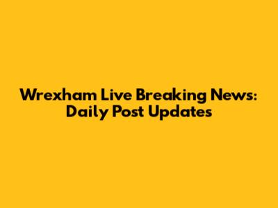 Wrexham Live Breaking News: Daily Post Updates