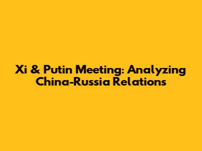 Xi & Putin Meeting: Analyzing China-Russia Relations