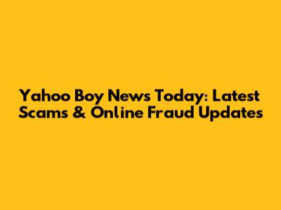 Yahoo Boy News Today: Latest Scams & Online Fraud Updates