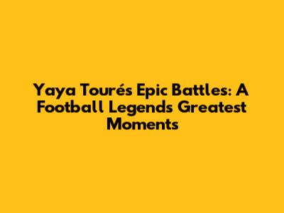 Yaya Touré's Epic Battles: A Football Legend's Greatest Moments
