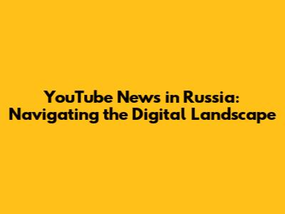 YouTube News in Russia: Navigating the Digital Landscape