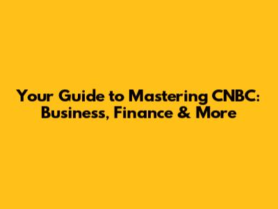Your Guide to Mastering CNBC: Business, Finance & More