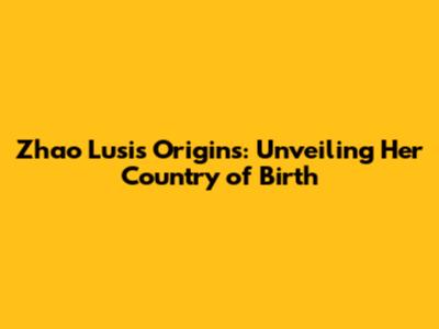 Zhao Lusi's Origins: Unveiling Her Country of Birth