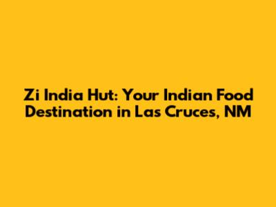 Zi India Hut: Your Indian Food Destination in Las Cruces, NM
