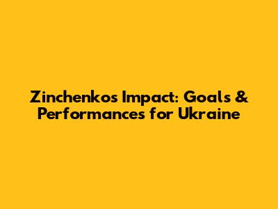 Zinchenko's Impact: Goals & Performances for Ukraine