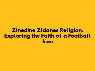 Zinedine Zidane's Religion: Exploring the Faith of a Football Icon