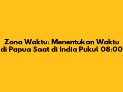 Zona Waktu: Menentukan Waktu di Papua Saat di India Pukul 08:00