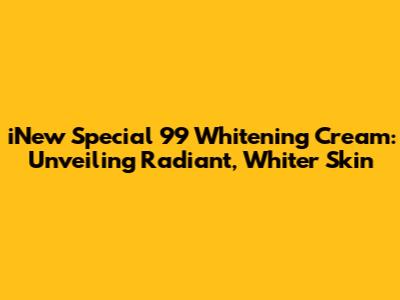 iNew Special 99 Whitening Cream: Unveiling Radiant, Whiter Skin