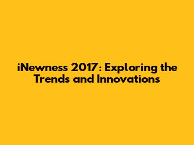 iNewness 2017: Exploring the Trends and Innovations