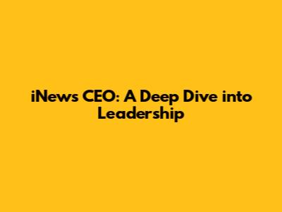 iNews CEO: A Deep Dive into Leadership